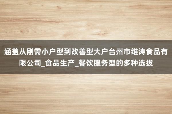 涵盖从刚需小户型到改善型大户台州市维涛食品有限公司_食品生产_餐饮服务型的多种选拔